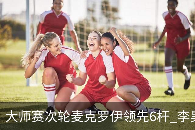 大师赛次轮麦克罗伊领先6杆 李昊桐带病轰4连鸟T7