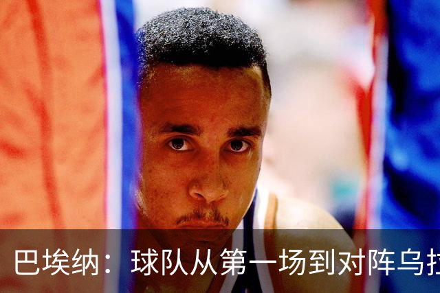 巴埃纳：球队从第一场到对阵乌拉圭进步了很多 祝愿库库一切都好